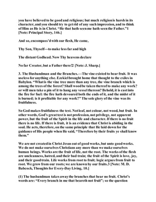 you have believed to be goodand religious; but much religionis harsh in its
character, and you should try to getrid of any such impression, and to think
of Him as He is in Christ. “He that hath seenme hath seenthe Father.”1
[Note:Principal Story, 146.]
And so, encompass’dwith our flesh, He came,
Thy Son, Thyself—to make less far and high
The distant Godhead. Now Thy heavens declare
No far Creator, but a Father there!2 [Note:J. Sharp.]
3. The Husbandman and the Branches.—The vine existed to bear fruit. It was
useless foranything else. Ezekielbrought home that thought to the exiles in
Babylon. “Whatis the vine tree more than any tree, the vine branch which is
among the trees of the forest? Shall woodbe taken thereofto make any work?
or will men take a pin of it to hang any vesselthereon? Behold, it is castinto
the fire for fuel: the fire hath devoured both the ends of it, and the midst of it
is burned; is it profitable for any work?” The sole glory of the vine was its
fruitfulness.
So God makes fruitfulness the test. Notleaf, not colour, not wood, but fruit. In
other words, God’s greattest is not profession, not privilege, not apparent
power, but the fruit of the Spirit in the life and character. If there is no fruit
there is no life. If there is fruit, it is an evidence that Christ is abiding in the
soul. He acts, therefore, on the same principle that He laid down for the
guidance of His people when He said, “Therefore by their fruits ye shall know
them.”
We are not createdin Christ Jesus out of good works, but unto goodworks.
We do not make ourselves Christians any more than we make ourselves
human beings. Works are the fruit of life, not the root. The works ofthe flesh
are uncleanness, hatred, and their bad train; the fruit of the Spirit is love, joy,
and their goodtrain. Life works from root to fruit; logic argues from fruit to
root. We grow from our roots;we are known by our fruits.3 [Note: M. D.
Babcock, Thoughts for Every-Day Living, 10.]
(1) The husbandman takes awaythe branches that bear no fruit. Christ’s
words are: “Every branch in me that beareth not fruit”; so the question
 