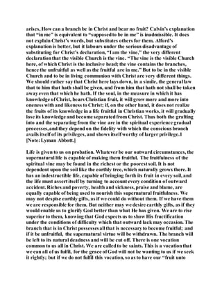 arises, How can a branch be in Christ and bear no fruit? Calvin’s explanation
that “in me” is equivalent to “supposedto be in me” is inadmissible. It does
not explain Christ’s words, but substitutes others for them. Alford’s
explanation is better, but it labours under the serious disadvantage of
substituting for Christ’s declaration, “Iam the vine,” the very different
declarationthat the visible Church is the vine. “The vine is the visible Church
here, of which Christ is the inclusive head; the vine contains the branches,
hence the unfruitful as well as the fruitful are in me.” But to be in the visible
Church and to be in living communion with Christ are very different things.
We should rather saythat Christ here lays down, in a simile, the generallaw
that to him that hath shall be given, and from him that hath not shall be taken
awayeven that which he hath. If the soul, in the measure in which it has
knowledge ofChrist, bears Christian fruit, it will grow more and more into
oneness with and likeness to Christ; if, on the other hand, it does not realize
the fruits of its knowledge in a life fruitful in Christian works, it will gradually
lose its knowledge and become separatedfrom Christ. Thus both the grafting
into and the separating from the vine are in the spiritual experience gradual
processes,and they depend on the fidelity with which the conscious branch
avails itself of its privileges, and shows itselfworthy of larger privilege.1
[Note:Lyman Abbott.]
Life is given to us on probation. Whatever be our outward circumstances, the
supernatural life is capable of making them fruitful. The fruitfulness of the
spiritual vine may be found in the richest or the poorestsoil. It is not
dependent upon the soil like the earthly tree, which naturally grows there. It
has an indestructible life, capable of bringing forth its fruit in every soil, and
the life must assertitself by turning to accountevery condition of outward
accident. Riches and poverty, health and sickness, praise and blame, are
equally capable of being used to nourish this supernatural fruitfulness. We
may not despise earthly gifts, as if we could do without them. If we have them
we are responsible for them. But neither may we desire earthly gifts, as if they
would enable us to glorify God better than what He has given. We are to rise
superior to them, knowing that God expects us to show His fructification
under the conditions of difficulty which that outward lack may occasion. The
branch that is in Christ possessesallthat is necessaryto become fruitful; and
if it be unfruitful, the supernatural virtue will be withdrawn. The branch will
be left to its natural deadness and will be cut off. There is one vocation
common to us all in Christ. We are calledto be saints. This is a vocationthat
we can all of us fulfil, for the grace ofGod will not be wanting to us if we seek
it rightly; but if we do not fulfil this vocation, so as to have our “fruit unto
 