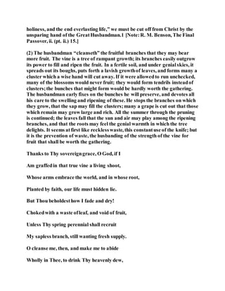 holiness, and the end everlasting life,” we must be cut off from Christ by the
unsparing hand of the GreatHusbandman.1 [Note:R. M. Benson, The Final
Passover, ii. (pt. ii.) 15.]
(2) The husbandman “cleanseth” the fruitful branches that they may bear
more fruit. The vine is a tree of rampant growth; its branches easily outgrow
its power to fill and ripen the fruit. In a fertile soil, and under genialskies, it
spreads out its boughs, puts forth a lavish growthof leaves, and forms many a
cluster which a wise hand will cut away. If it were allowedto run unchecked,
many of the blossoms would never fruit; they would form tendrils insteadof
clusters;the bunches that might form would be hardly worth the gathering.
The husbandman early fixes on the bunches he will preserve, and devotes all
his care to the swelling and ripening of these. He stops the branches on which
they grow, that the sap may fill the clusters;many a grape is cut out that those
which remain may grow large and rich. All the summer through the pruning
is continued; the leaves fall that the sun and air may play among the ripening
branches, and that the roots may feel the genial warmth in which the tree
delights. It seems atfirst like recklesswaste, this constantuse of the knife; but
it is the prevention of waste, the husbanding of the strength of the vine for
fruit that shall be worth the gathering.
Thanks to Thy sovereigngrace, O God, if I
Am graffedin that true vine a living shoot,
Whose arms embrace the world, and in whose root,
Planted by faith, our life must hidden lie.
But Thou beholdesthow I fade and dry!
Chokedwith a waste ofleaf, and void of fruit,
Unless Thy spring perennial shall recruit
My sapless branch, still wanting fresh supply.
O cleanse me, then, and make me to abide
Wholly in Thee, to drink Thy heavenly dew,
 