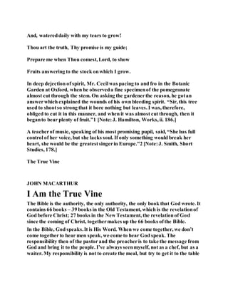 And, watereddaily with my tears to grow!
Thou art the truth, Thy promise is my guide;
Prepare me when Thou comest, Lord, to show
Fruits answering to the stock onwhich I grow.
In deep dejection of spirit, Mr. Cecilwas pacing to and fro in the Botanic
Garden at Oxford, when he observeda fine specimenof the pomegranate
almost cut through the stem. On asking the gardenerthe reason, he gotan
answerwhich explained the wounds of his own bleeding spirit. “Sir, this tree
used to shootso strong that it bore nothing but leaves. I was, therefore,
obliged to cut it in this manner, and when it was almost cut through, then it
beganto bear plenty of fruit.”1 [Note:J. Hamilton, Works, ii. 186.]
A teacherof music, speaking of his most promising pupil, said, “She has full
control of her voice, but she lacks soul. If only something would break her
heart, she would be the greatestsingerin Europe.”2 [Note:J. Smith, Short
Studies, 178.]
The True Vine
JOHN MACARTHUR
I Am the True Vine
The Bible is the authority, the only authority, the only book that God wrote. It
contains 66 books – 39 books in the Old Testament, which is the revelationof
God before Christ; 27 books in the New Testament, the revelationof God
since the coming of Christ, togethermakes up the 66 books ofthe Bible.
In the Bible, God speaks.It is His Word. When we come together, we don’t
come togetherto hear men speak, we come to hear God speak. The
responsibility then of the pastor and the preacheris to take the message from
God and bring it to the people. I’ve always seenmyself, not as a chef, but as a
waiter. My responsibility is not to create the meal, but try to get it to the table
 