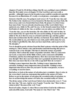chapters 15 and 16. Of all these things that He says, nothing is more definitive
than the first eight verses ofchapter 15. Our Lord here give not really a
parable – although I guess in the broadestsense could be considereda parable
because it is an illustration. It’s really a word picture, a metaphor, a simile.
Listen to what He says, I’m going to read verses 1-8:“I am the true vine and
My Fatheris the vinedresser. Every branch in Me that does not bear fruit, He
takes away;and every branch that bears fruit, He prunes it so that it may
bear more fruit. You are already cleanbecause ofthe word which I have
spokento you. Abide in Me, and I in you. As the branch cannot bear fruit of
itself unless it abides in the vine, so neither can you unless you abide in Me.
“I am the vine, you are the branches. He who abides in Me and I in him, he
bears much fruit, for apart from Me you can do nothing. If anyone does not
abide in Me, he is thrown awayas a branch and dries up; and they gather
them and castthem into the fire and they are burned. If you abide in Me, and
My words abide in you, ask whateveryou wish, and it will be done for you.
My Fatheris glorified by this, that you bear much fruit, and so prove to be
My disciples.”
Now it should be pretty obvious from that final sentence whatthe point of this
analogyis. This is about a vine and branches and fruit-bearing that proves
someone to be a true disciple. This then is about the nature of genuine
salvation. This is about the nature of genuine salvation. This is a concernto
our Lord, a concernto all the Bible writers, and a concernto all faithful
Christians, and has been through history. How does one know that one is a
true disciple? How does one know that one is genuinely headed to heaven?
How does one know that he or she will escape hell? How do we know?
Nothing is more important than this. Nothing is more important than
salvation. Nothing is more important than eternallife. Nothing is more
important than heaven. How do you know? In this word picture, we have
everything we need to know.
But before we look at the nature of salvation, just a reminder: there is also, in
the verses that I read you, statements that point to the nature of Christ.
Before we get to the nature of salvation, the essentialrealityof salvation, we
have to acknowledgethe nature of Christ, the essentialrealityof Christ.
The divine nature of the Lord Jesus Christis here declaredin verse 1: “I am
the true vine,” He says. And in verse 5 again:“I am the vine.” How is this a
claim to deity? Becauseofthe verb “I am.”
Back in Exodus, chapter 3, when Mosescame before God in the wilderness
and askedHis name, God said, “My name is I Am That I Am.” The
 