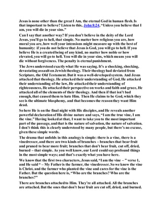 Jesus is none other than the greatI Am, the eternal God in human flesh. Is
that important to believe? Listen to this, John 8:24, “Unless you believe that I
am, you will die in your sins.”
Can I saythat another way? If you don’t believe in the deity of the Lord
Jesus, you’ll go to hell, that simple. No matter how religious you are, how
moral you are, how well your intensions might measure up with the best of
humanity: if you do not believe that Jesus is God, you will go to hell. If you
believe He is a createdbeing of any kind, no matter how noble or how
elevated, you will go to hell. You will die in your sins, which means you will
die without forgiveness. The penalty is eternalpunishment.
The Jews understoodexactlywhat He was saying. It’s a shocking, shocking,
devastating assaulton Jewishtheology. Their theologyhad deviated from
Scripture, the Old Testament. But it was a well-developedsystem. And Jesus
attackedthat theology. He attackedtheir understanding of God, He attacked
their understanding of the law, He attackedtheir understanding of
righteousness, He attackedtheir perspective on works and faith and grace, He
attackedall of the elements of their theology. And then if that isn’t bad
enough, that causedthem to hate Him. Then He claims to be God, which they
see is the ultimate blasphemy, and that becomes the reasonthey want Him
dead.
So here He is on the final night with His disciples, and He reveals another
powerful declarationof His divine nature and says, “I am the true vine, I am
the vine.” Having lookedat that, I want to take you to the most important
part of the passage, andthat is the nature of salvation, the nature of salvation.
I don’t think this is clearly understood by many people, but there’s no excuse,
given these simple words.
The drama that unfolds in this analogyis simple: there is a vine, there is a
vinedresser, and there are two kinds of branches – branches that bear fruit
and pruned to bear more fruit; branches that don’t bear fruit, cut off, dried,
burned – that simple. As you well know, our Lord could sayprofound things
in the most simple ways; and that’s exactlywhat you have here.
We know that the first two characters, Jesus said, “Iam the vine – ” verse 1,
and He said “ – My Fatheris the farmer, the vinedresser. So we know the vine
is Christ, and the farmer who planted the vine and cares for the vine is the
Father. But the question here is, “Who are the branches? Who are the
branches?”
There are branches attachedto Him. They’re all attached. All the branches
are attached. But the ones that don’t bear fruit are cut off, dried, and burned.
 