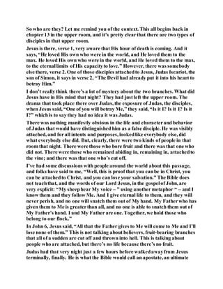 So who are they? Let me remind you of the context. This all begins back in
chapter 13 in the upper room, and it’s pretty clearthat there are two types of
disciples in that upper room.
Jesus is there, verse 1, very aware that His hour of death is coming. And it
says, “He loved His own who were in the world, and He loved them to the
max. He loved His own who were in the world, and He loved them to the max,
to the eternallimits of His capacityto love.” However, there was somebody
else there, verse 2. One of those disciples attachedto Jesus, Judas Iscariot, the
son of Simon, it says in verse 2, “The Devil had already put it into his heart to
betray Him.”
I don’t really think there’s a lot of mystery about the two branches. What did
Jesus have in His mind that night? They had just left the upper room. The
drama that took place there over Judas, the exposure of Judas, the disciples,
when Jesus said, “One of you will betray Me,” they said, “Is it I? Is it I? Is it
I?” which is to say they had no idea it was Judas.
There was nothing manifestly obvious in the life and characterand behavior
of Judas that would have distinguished him as a false disciple. He was visibly
attached, and for all intents and purposes, lookedlike everybody else, did
what everybody else did. But, clearly, there were two kinds of people in that
room that night. There were those who bore fruit and there was that one who
did not. There were those who remained abiding in, remaining in, attachedto
the vine; and there was that one who’s cut off.
I’ve had some discussions with people around the world about this passage,
and folks have said to me, “Well, this is proof that you canbe in Christ, you
can be attachedto Christ, and you can lose your salvation.” The Bible does
not teachthat, and the words of our Lord Jesus, in the gospelof John, are
very explicit: “My sheephear My voice – ” using another metaphor “ – and I
know them and they follow Me. And I give eternal life to them, and they will
never perish, and no one will snatch them out of My hand. My Fatherwho has
given them to Me is greaterthan all, and no one is able to snatch them out of
My Father’s hand. I and My Father are one. Together, we hold those who
belong to our flock.”
In John 6, Jesus said, “All that the Father gives to Me will come to Me and I’ll
lose none of them.” This is not talking about believers, fruit-bearing branches
that all of a sudden are cut off and thrown into hell. This is talking about
people who are attached, but there’s no life because there’s no fruit.
Judas had that very night just a few hours before walkedawayfrom Jesus
terminally, finally. He is what the Bible would call an apostate, an ultimate
 
