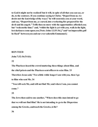 to God it might not be realized! but it will, in spite of all that you can say, or
do, to the contrary. If you continue saying to Christ, “Departfrom us; we
desire not the knowledge ofthy ways;” he will soontake you at your word,
and say, “Departfrom me, ye cursed, into everlasting fire prepared for the
devil and his angels.” Trifle then no more with the opportunities afforded you;
but “redeemthe time;” and, “whilst the light is yet with you, walk in the light,
lest darkness come upon you [Note:John 12:35-36.],”and“an impassable gulf
be fixed” betweenyou and our ever-adorable Emmanuel.]
RON TEED
John 7:32-36 (NAS):
32
The Pharisees heardthe crowd muttering these things about Him, and
the chief priests and the Phariseessentofficers to seize Him. 33
Therefore Jesus said, "Fora little while longerI am with you, then I go
to Him who sent Me. 34
"You will seek Me, and will not find Me; and where I am, you cannot
come."
35
The Jews then said to one another, "Where does this man intend to go
that we will not find Him? He is not intending to go to the Dispersion
among the Greeks, andteach the Greeks, is He?
36
 