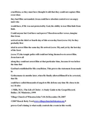 crucifixion, so they must have thought it odd that they could not capture Him
even when
they had Him surrounded. Jesus could have absolute control over an angry
mob who
would have, if He was not protectedby God, the ability to tear Him limb from
limb.
Could anyone but God have such power? Basedonearlier verses, imagine
that Jesus
arrived on the third or fourth day of this seven-day feast(verse 14). So they
probably first
tried to arrest Him the same day He arrived (verse 30), and yet by the last day
of the feast
(verse 37) the temple police still could not bring themselves to arrest Him.
Jesus knew all
along they could not arrestHim at that particular time, because it was before
the time that
God had establishedfor His crucifixion. This proves the statement Jesus made
in
Gethsemane six months later, when He finally allowedHimself to be arrested,
that He
could have called thousands of angels to His defense any time He chose to do
so.1 It also
1 Mills, M.S.: The Life of Christ : A Study Guide to the GospelRecord.
Dallas : 3E Ministries, 1999
Village Church of WheatonJohn 7:10-36 December30, 2007
©2007 Ron& Betty Teedwww.villagechurchofwheaton.org 9
proves God’s timing is what really controls the events in this world.
 