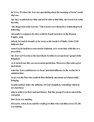 In Verse 35 where the Jews are speculating about the meaning of Jesus’words
that one
day they would look for Him and not be able to find Him, the Greek text reads
literally,
“the dispersion of the Greeks.”The Greeks were themselves widelydispersed
following
Alexander’s conquest, for they could be found anywhere in the Roman
Empire, and,
indeed, beyond its bounds as far awayas the borders of India. John 12:20
indicates that
some Greeks had been convertedto Judaism, so it seems that, with this as a
precedent,
the Jews saw Greeksas the most likely Gentiles to acceptJesus’gospelofthe
Kingdom.
As it turned out, this was an accurate prediction. Moreover, this saida great
deal about
what the Jews couldforesee as Jesus‘potential influence in the world, for it
admitted that
Jesus was the One who could do that distinctly messianic actof peacefully
bringing
Gentile nations under the influence of God’s kingdom, something which no
Jew had been
able to achieve in their national history. But this group of seekers missedthe
real point
that Jesus was making.
Of course, when Jesus saidHe would go to Him who sent Him (verse 33), He
was talking
 