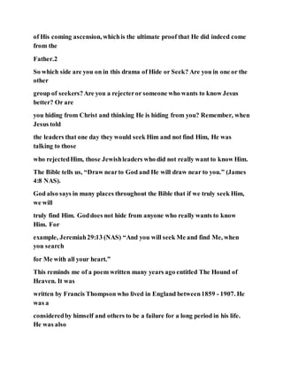 of His coming ascension, whichis the ultimate proof that He did indeed come
from the
Father.2
So which side are you on in this drama of Hide or Seek? Are you in one or the
other
group of seekers?Are you a rejecteror someone who wants to know Jesus
better? Or are
you hiding from Christ and thinking He is hiding from you? Remember, when
Jesus told
the leaders that one day they would seek Him and not find Him, He was
talking to those
who rejectedHim, those Jewishleaders who did not really want to know Him.
The Bible tells us, “Draw nearto God and He will draw near to you.” (James
4:8 NAS).
God also says in many places throughout the Bible that if we truly seek Him,
we will
truly find Him. Goddoes not hide from anyone who really wants to know
Him. For
example, Jeremiah29:13 (NAS) “And you will seek Me and find Me, when
you search
for Me with all your heart.”
This reminds me of a poem written many years ago entitled The Hound of
Heaven. It was
written by Francis Thompson who lived in England between1859 - 1907. He
was a
consideredby himself and others to be a failure for a long period in his life.
He was also
 