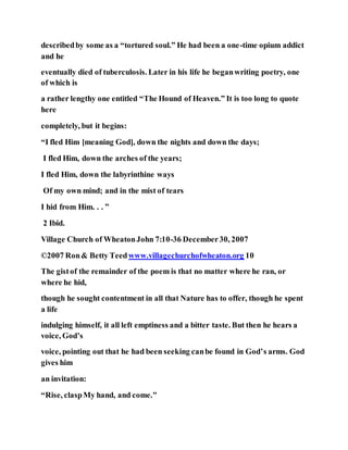 describedby some as a “tortured soul.” He had been a one-time opium addict
and he
eventually died of tuberculosis. Later in his life he beganwriting poetry, one
of which is
a rather lengthy one entitled “The Hound of Heaven.” It is too long to quote
here
completely, but it begins:
“I fled Him [meaning God], down the nights and down the days;
I fled Him, down the arches of the years;
I fled Him, down the labyrinthine ways
Of my own mind; and in the mist of tears
I hid from Him. . . ”
2 Ibid.
Village Church of WheatonJohn 7:10-36 December30, 2007
©2007 Ron& Betty Teedwww.villagechurchofwheaton.org 10
The gistof the remainder of the poem is that no matter where he ran, or
where he hid,
though he sought contentment in all that Nature has to offer, though he spent
a life
indulging himself, it all left emptiness and a bitter taste. But then he hears a
voice, God’s
voice, pointing out that he had been seeking canbe found in God’s arms. God
gives him
an invitation:
“Rise, claspMy hand, and come."
 