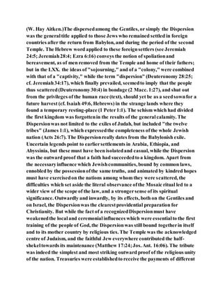 (W. Hay Aitken.)The dispersedamong the Gentiles, or simply the Dispersion
was the generaltitle applied to those Jews who remained settled in foreign
countries after the return from Babylon, and during the period of the second
Temple. The Hebrew word applied to these foreignsettlers (see Jeremiah
24:5; Jeremiah28:4; Ezra 6:16) conveys the notion of spoliationand
bereavement, as of men removed from the Temple and home of their fathers;
but in the LXX. the ideas of "sojourning," and of a "colony," were combined
with that of a "captivity," while the term "dispersion" (Deuteronomy 28:25;
cf. Jeremiah34:17), which finally prevailed, seemedto imply that the people
thus scattered(Deuteronomy30:4) in bondage (2 Macc. 1:27), and shut out
from the privileges of the human race (text), should yet be as a seedsownfor a
future harvest (cf. Isaiah 49:6, Hebrews) in the strange lands where they
found a temporary resting-place (1 Peter1:1). The schism which had divided
the first kingdom was forgottenin the results of the generalcalamity. The
Dispersionwas not limited to the exiles of Judah, but included "the twelve
tribes" (James 1:1), which expressedthe completeness ofthe whole Jewish
nation (Acts 26:7). The Dispersionreally dates from the Babylonish exile.
Uncertain legends point to earliersettlements in Arabia, Ethiopia, and
Abyssinia, but these must have been isolatedand casual, while the Dispersion
was the outward proof that a faith had succeededto a kingdom. Apart from
the necessaryinfluence which Jewishcommunities, bound by common laws,
ennobled by the possessionofthe same truths, and animated by kindred hopes
must have exercisedon the nations among whom they were scattered, the
difficulties which set aside the literal observance ofthe Mosaic ritual led to a
wider view of the scope of the law, and a strongersense of its spiritual
significance. Outwardly and inwardly, by its effects, both on the Gentiles and
on Israel, the Dispersionwas the clearestprovidential preparation for
Christianity. But while the fact of a recognizedDispersionmust have
weakenedthe localand ceremonialinfluences which were essentialto the first
training of the people of God, the Dispersionwas still bound togetherin itself
and to its mother country by religious ties. The Temple was the acknowledged
centre of Judaism, and the faithful Jew everywhere contributed the half-
shekeltowards its maintenance (Matthew 17:24;Jos. Ant. 16:06). The tribute
was indeed the simplest and most striking outward proof of the religious unity
of the nation. Treasuries were establishedto receive the payments of different
 