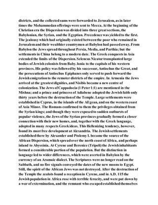 districts, and the collectedsums were forwarded to Jerusalem, as in later
times the Mohammedan offerings were sent to Mecca.At the beginning of the
Christian era the Dispersionwas divided into three greatsections, the
Babylonian, the Syrian, and the Egyptian. Precedencewas yieldedto the first.
The jealousywhich had originally existed betweenthe poor who remained in
Jerusalemand their wealthier countrymen at Babylon had passedaway. From
Babylon the Jews spreadthroughout Persia, Media, and Parthia; but the
settlements in China belong to a modern date. The Greek conquests in Asia
extended the limits of the Dispersion. Selencus Nicatortransplanted large
bodies of Jewishcolonists from Baby. lonia to the capitals of his western
provinces. His policy was followedby his successor, Antiochus the Great, and
the persecutions ofAntiochus Epiphanes only served to push forward the
Jewishemigrationto the remoter districts of the empire. In Armenia the Jews
arrived at the greatestdignities, and Nisibis became a new centre of
colonization. The Jews ofCappadocia (1 Peter1:1) are mentioned in the
Mishna; and a prince and princess of Adiabene adopted the Jewishfaith only
thirty years before the destructionof the Temple. Large settlements were
establishedin Cyprus, in the islands of the AEgean, and on the westerncoast
of Asia Minor. The Romans confirmed to them the privileges obtained from
the Syrian kings; and though they were exposedto sudden outbursts of
popular violence, the Jews ofthe Syrian provinces gradually formed a closer
connectionwith their new homes, and, togetherwith the Greek language,
adopted in many respects Greekideas. This Hellenizing tendency, however,
found its most free development at Alexandria. The Jewishsettlements
establishedthere by Alexander and Ptolemy I. became the source of the
African Dispersion, which spreadover the north coastofAfrica, and perhaps
inland to Abyssinia. At Cyrene and Berenice (Tripoli) the Jewishinhabitants
formed a considerable portion of the population. But the distinction in
language led to wider differences, which were averted in Babylon by the
currency of an Aramaic dialect. The Scriptures were no longer read on the
Sabbath, and no fire signals conveyedthe dates of the new moons to Egypt.
Still, the spirit of the African Jews was notdestroyed. After the destruction of
the Temple the zealots found a receptionin Cyrene, and in A.D. 115 the
Jewishpopulation in Africa rose with terrible ferocity, and were put down by
a war of extermination, and the remnant who escapedestablishedthemselves
 