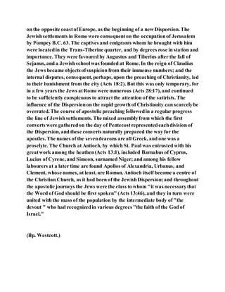 on the opposite coastofEurope, as the beginning of a new Dispersion. The
Jewishsettlements in Rome were consequenton the occupationof Jerusalem
by Pompey B.C. 63. The captives and emigrants whom he brought with him
were locatedin the Trans-Tiberine quarter, and by degrees rose in station and
importance. They were favoured by Augustus and Tiberius after the fall of
Sejanus, and a Jewishschoolwas founded at Rome. In the reign of Claudius
the Jews became objectsofsuspicion from their immense numbers; and the
internal disputes, consequent, perhaps, upon the preaching of Christianity, led
to their banishment from the city (Acts 18:2). But this was only temporary, for
in a few years the Jews atRome were numerous (Acts 28:17), and continued
to be sufficiently conspicuous to attractthe attention of the satirists. The
influence of the Dispersionon the rapid growth of Christianity can scarcelybe
overrated. The course of apostolic preaching followedin a regular progress
the line of Jewishsettlements. The mixed assemblyfrom which the first
converts were gatheredon the day of Pentecostrepresentedeachdivision of
the Dispersion, and these converts naturally prepared the way for the
apostles. The names of the sevendeacons are all Greek, and one was a
proselyte. The Church at Antioch, by which St. Paul was entrusted with his
greatwork among the heathen(Acts 13:1), included Barnabus of Cyprus,
Lucius of Cyrene, and Simeon, surnamed Niger; and among his fellow
labourers at a later time are found Apollos of Alexandria, Urbanus, and
Clement, whose names, at least, are Roman. Antioch itself became a centre of
the Christian Church, as it had been of the JewishDispersion;and throughout
the apostolic journeys the Jews were the class to whom "it was necessarythat
the Word of God should be first spoken" (Acts 13:46), and they in turn were
united with the mass of the population by the intermediate body of "the
devout " who had recognizedin various degrees "the faith of the God of
Israel."
(Bp. Westcott.)
 