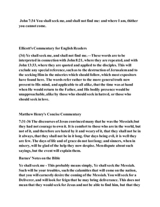 John 7:34 You shall seek me, and shall not find me: and where I am, thither
you cannotcome.
Ellicott's Commentary for English Readers
(34) Ye shall seek me, and shall not find me.—These words are to be
interpreted in connectionwith John 8:21, where they are repeated, and with
John 13:33, where they are quoted and applied to the disciples. This will
exclude any specialreference,suchas to the destruction of Jerusalemand to
the seeking Him in the miseries which should follow, which most expositors
have found here. The words refer rather to the more generaltruth now
present to His mind, and applicable to all alike, that the time was at hand
when He would return to the Father, and His bodily presence wouldbe
unapproachable, alike by those who should seek in hatred, or those who
should seek in love.
Matthew Henry's Concise Commentary
7:31-36 The discourses ofJesus convincedmany that he was the Messiah;but
they had not courage to own it. It is comfort to those who are in the world, but
not of it, and therefore are hated by it and wearyof it, that they shall not be in
it always, that they shall not be in it long. Our days being evil, it is well they
are few. The days of life and of grace do not lastlong; and sinners, when in
misery, will be glad of the help they now despise. Mendispute about such
sayings, but the event will explain them.
Barnes'Notes on the Bible
Ye shall seek me - This probably means simply, Ye shall seek the Messiah.
Such will be your troubles, such the calamities that will come on the nation,
that you will earnestly desire the coming of the Messiah. You will seek for a
Deliverer, and will look for feign that he may bring deliverance. This does not
mean that they would seek for Jesus and not be able to find him, but that they
 