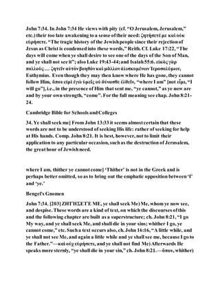 John 7:34. In John 7:34 He views with pity (cf. “O Jerusalem, Jerusalem,”
etc.)their too late awakening to a sense oftheir need: ζητήσετέ με καὶ οὐκ
εὑρήσετε. “The tragic history of the Jewishpeople since their rejectionof
Jesus as Christ is condensedinto these words,” Reith. Cf. Luke 17:22, “The
days will come when ye shall desire to see one of the days of the Son of Man,
and ye shall not see it”; also Luke 19:43-44;and Isaiah55:6. εἰκὸς γὰρ
πολλοὺς … ζητεῖν αὐτὸνβοηθὸνκαὶ μᾶλλονἁλισκομένωνἹεροσολύμων,
Euthymius. Even though they may then know where He has gone, they cannot
follow Him, ὅπου εἰμὶ ἐγώ ὑμεῖς οὐ δύνασθε ἐλθεῖν, “where I am” [not εἶμι, “I
will go”], i.e., in the presence of Him that sent me, “ye cannot,” as ye now are
and by your own strength, “come”. Forthe full meaning see chap. John 8:21-
24.
Cambridge Bible for Schools andColleges
34. Ye shall seek me] From John 13:33 it seems almostcertainthat these
words are not to be understood of seeking His life: rather of seeking for help
at His hands. Comp. John 8:21. It is best, however, not to limit their
application to any particular occasion, suchas the destruction of Jerusalem,
the greathour of Jewishneed.
where I am, thither ye cannotcome] ‘Thither’ is not in the Greek and is
perhaps better omitted, so as to bring out the emphatic opposition between‘I’
and ‘ye.’
Bengel's Gnomen
John 7:34. [203]ΖΗΤΉΣΕΤΈ ΜΕ, ye shall seek Me)Me, whom ye now see,
and despise. These words are a kind of text, on which the discourses ofthis
and the following chapter are built as a superstructure; ch. John 8:21, “I go
My way, and ye shall seek Me, and shall die in your sins; whither I go, ye
cannot come,” etc. Sucha text occurs also, ch. John 16:16, “A little while, and
ye shall not see Me, and again a little while and ye shall see me, because I go to
the Father.”—καὶ οὐχ εὑρήσετε, and ye shall not find Me)Afterwards He
speaks more sternly, “ye shall die in your sin,” ch. John 8:21.—ὅπου, whither)
 