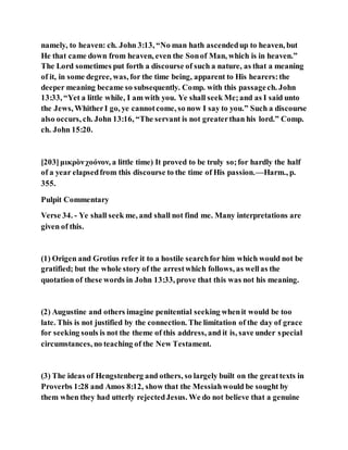 namely, to heaven: ch. John 3:13, “No man hath ascendedup to heaven, but
He that came down from heaven, even the Sonof Man, which is in heaven.”
The Lord sometimes put forth a discourse of such a nature, as that a meaning
of it, in some degree, was, for the time being, apparent to His hearers:the
deeper meaning became so subsequently. Comp. with this passagech. John
13:33, “Yet a little while, I am with you. Ye shall seek Me;and as I said unto
the Jews, WhitherI go, ye cannotcome, so now I say to you.” Such a discourse
also occurs, ch. John 13:16, “The servant is not greaterthan his lord.” Comp.
ch. John 15:20.
[203]μικρὸνχοόνον, a little time) It proved to be truly so;for hardly the half
of a year elapsedfrom this discourse to the time of His passion.—Harm., p.
355.
Pulpit Commentary
Verse 34. - Ye shall seek me, and shall not find me. Many interpretations are
given of this.
(1) Origen and Grotius refer it to a hostile searchfor him which would not be
gratified; but the whole story of the arrestwhich follows, as wellas the
quotation of these words in John 13:33, prove that this was not his meaning.
(2) Augustine and others imagine penitential seeking whenit would be too
late. This is not justified by the connection. The limitation of the day of grace
for seeking souls is not the theme of this address, and it is, save under special
circumstances, no teaching of the New Testament.
(3) The ideas of Hengstenberg and others, so largely built on the greattexts in
Proverbs 1:28 and Amos 8:12, show that the Messiahwould be sought by
them when they had utterly rejectedJesus. We do not believe that a genuine
 