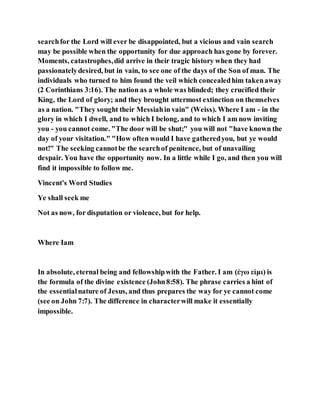 searchfor the Lord will ever be disappointed, but a vicious and vain search
may be possible when the opportunity for due approach has gone by forever.
Moments, catastrophes,did arrive in their tragic history when they had
passionatelydesired, but in vain, to see one of the days of the Son of man. The
individuals who turned to him found the veil which concealedhim takenaway
(2 Corinthians 3:16). The nation as a whole was blinded; they crucified their
King, the Lord of glory; and they brought uttermost extinction on themselves
as a nation. "They sought their Messiahin vain" (Weiss). Where I am - in the
glory in which I dwell, and to which I belong, and to which I am now inviting
you - you cannot come. "The door will be shut;" you will not "have known the
day of your visitation." "How often would I have gatheredyou, but ye would
not!" The seeking cannotbe the searchof penitence, but of unavailing
despair. You have the opportunity now. In a little while I go, and then you will
find it impossible to follow me.
Vincent's Word Studies
Ye shall seek me
Not as now, for disputation or violence, but for help.
Where Iam
In absolute, eternal being and fellowshipwith the Father. I am (ἐγω εἰμι) is
the formula of the divine existence (John8:58). The phrase carries a hint of
the essentialnature of Jesus, and thus prepares the way for ye cannot come
(see on John 7:7). The difference in characterwill make it essentially
impossible.
 