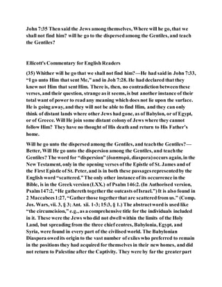 John 7:35 Then said the Jews among themselves, Where will he go, that we
shall not find him? will he go to the dispersedamong the Gentiles, and teach
the Gentiles?
Ellicott's Commentary for English Readers
(35) Whither will he go that we shall not find him?—He had said in John 7:33,
“I go unto Him that sent Me,” and in Joh 7:28. He had declared that they
knew not Him that sentHim. There is, then, no contradiction betweenthese
verses, and their question, strange as it seems, is but another instance of their
total want of power to read any meaning which does not lie upon the surface.
He is going away, and they will not be able to find Him, and they can only
think of distant lands where other Jews had gone, as of Babylon, or of Egypt,
or of Greece. Will He join some distant colonyof Jews where they cannot
follow Him? They have no thought of His death and return to His Father’s
home.
Will he go unto the dispersed among the Gentiles, and teachthe Gentiles?—
Better, Will He go unto the dispersion among the Gentiles, and teachthe
Gentiles? The word for “dispersion” (διασπορά, diaspora)occurs again, in the
New Testament, only in the opening verses of the Epistle of St. James and of
the First Epistle of St. Peter, and is in both these passagesrepresentedby the
English word “scattered.”The only other instance of its occurrence in the
Bible, is in the Greek version(LXX.) of Psalm 146:2. (In Authorised version,
Psalm147:2, “He gathereth togetherthe outcasts ofIsrael.”)It is also found in
2 Maccabees1:27, “Gatherthose togetherthat are scatteredfrom us.” (Comp.
Jos. Wars, vii. 3, § 3; Ant. xii. 1-3;15:3, § 1.) The abstractword is used like
“the circumcision,” e.g., as a comprehensive title for the individuals included
in it. These were the Jews who did not dwell within the limits of the Holy
Land, but spreading from the three chief centres, Babylonia, Egypt, and
Syria, were found in every part of the civilised world. The Babylonian
Diaspora owedits origin to the vast number of exiles who preferred to remain
in the positions they had acquired for themselves in their new homes, and did
not return to Palestine after the Captivity. They were by far the greaterpart
 