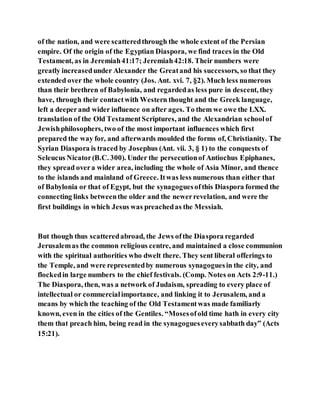 of the nation, and were scatteredthrough the whole extent of the Persian
empire. Of the origin of the Egyptian Diaspora, we find traces in the Old
Testament, as in Jeremiah41:17; Jeremiah42:18. Their numbers were
greatly increasedunder Alexander the Greatand his successors, so that they
extended over the whole country (Jos. Ant. xvi. 7, §2). Much less numerous
than their brethren of Babylonia, and regardedas less pure in descent, they
have, through their contactwith Western thought and the Greek language,
left a deeperand wider influence on after ages. To them we owe the LXX.
translation of the Old TestamentScriptures, and the Alexandrian schoolof
Jewishphilosophers, two of the most important influences which first
prepared the way for, and afterwards moulded the forms of, Christianity. The
Syrian Diaspora is traced by Josephus (Ant. vii. 3, § 1) to the conquests of
Seleucus Nicator(B.C. 300). Under the persecutionof Antiochus Epiphanes,
they spread overa wider area, including the whole of Asia Minor, and thence
to the islands and mainland of Greece. Itwas less numerous than either that
of Babylonia or that of Egypt, but the synagoguesofthis Diaspora formed the
connecting links betweenthe older and the newerrevelation, and were the
first buildings in which Jesus was preachedas the Messiah.
But though thus scatteredabroad, the Jews ofthe Diaspora regarded
Jerusalemas the common religious centre, and maintained a close communion
with the spiritual authorities who dwelt there. They sent liberal offerings to
the Temple, and were representedby numerous synagoguesin the city, and
flockedin large numbers to the chief festivals. (Comp. Notes on Acts 2:9-11.)
The Diaspora, then, was a network of Judaism, spreading to every place of
intellectual or commercialimportance, and linking it to Jerusalem, and a
means by which the teaching of the Old Testamentwas made familiarly
known, even in the cities of the Gentiles. “Mosesofold time hath in every city
them that preach him, being read in the synagogueseverysabbath day” (Acts
15:21).
 