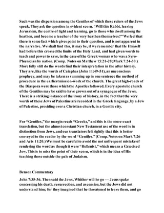 Such was the dispersion among the Gentiles of which these rulers of the Jews
speak. Theyask the question in evident scorn. “Will this Rabbi, leaving
Jerusalem, the centre of light and learning, go to those who dwell among the
heathen, and become a teacherof the very heathen themselves?”We feelthat
there is some fact which gives point to their question, and is not apparent in
the narrative. We shall find this, it may be, if we remember that He Himself
had before this crossedthe limits of the Holy Land, and had given words to
teachand powerto save, in the case ofthe Greek womanwho was a Syro-
Phœnician by nation. (Comp. Notes onMatthew 15:21-28;Mark 7:24-30.)
More fully still do the words find their interpretation in the after history.
They are, like the words of Caiaphas (John 11:49-51), anunconscious
prophecy, and may be takenas summing up in one sentence the method of
procedure in the earliestmission-work of the church. The greathigh-roads of
the Diaspora were those whichthe Apostles followed. Every apostolic church
of the Gentiles may be said to have grown out of a synagogue ofthe Jews.
There is a striking instance of the irony of history, in the fact that the very
words of these Jews ofPalestine are recordedin the Greek language, by a Jew
of Palestine, presiding overa Christian church, in a Gentile city.
For “Gentiles,”the margin reads “Greeks,”andthis is the more exact
translation, but the almostconstantNew Testamentuse of the word is in
distinction from Jews, andour translators felt rightly that this is better
conveyedto the reader by the word “Gentiles.”(Comp. Notes on Mark 7:26
and Acts 11:20.)We must be careful to avoid the not unfrequent mistake of
rendering the word as though it were “Hellenist,” which means a Græcised
Jew. This is to miss the point of their scorn, which is in the idea of His
teaching those outside the pale of Judaism.
BensonCommentary
John 7:35-36. Then said the Jews, Whither will he go — Jesus spake
concerning his death, resurrection, and ascension, but the Jews did not
understand him; for they imagined that he threatened to leave them, and go
 