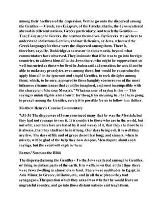 among their brethren of the dispersion. Will he go unto the dispersed among
the Gentiles — Greek, τωνΕλληνων, of the Greeks, thatis, the Jews scattered
abroad in different nations, Greece particularly; and teach the Gentiles —
Τους Ελληνας, the Greeks, the heathen themselves. By Greeks, we are here to
understand idolatrous Gentiles, and not Hellenists, or Jews, who used the
Greek language;for these were the dispersed among them. There is,
therefore, says Dr. Doddridge, a sarcasm“in these words, beyond what
commentators have observed. They insinuate that if he was to go into foreign
countries, to address himself to the Jews there, who might be supposednot so
well instructed as those who lived in Judea and at Jerusalem, he would not be
able to make any proselytes, evenamong these;but would be constrainedto
apply himself to the ignorant and stupid Gentiles, to seek disciples among
them; which, to be sure, appearedto these haughty scorners one of the most
infamous circumstances that could be imagined, and most incompatible with
the characterofthe true Messiah.”Whatmanner of saying is this — This
saying is unintelligible and absurd: for though his meaning be, that he is going
to preach among the Gentiles, surely it is possible for us to follow him thither.
Matthew Henry's Concise Commentary
7:31-36 The discourses ofJesus convincedmany that he was the Messiah;but
they had not courage to own it. It is comfort to those who are in the world, but
not of it, and therefore are hated by it and wearyof it, that they shall not be in
it always, that they shall not be in it long. Our days being evil, it is well they
are few. The days of life and of grace do not lastlong; and sinners, when in
misery, will be glad of the help they now despise. Mendispute about such
sayings, but the event will explain them.
Barnes'Notes on the Bible
The dispersedamong the Gentiles - To the Jews scatteredamong the Gentiles,
or living in distant parts of the earth. It is wellknown that at that time there
were Jews dwelling in almost every land. There were multitudes in Egypt, in
Asia Minor, in Greece, in Rome, etc., and in all these places they had
synagogues. The question which they askedwas whetherhe would leave an
ungrateful country, and go into those distant nations and teachthem.
 