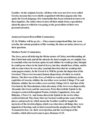Gentiles - In the original, Greeks. All those who were not Jews were called
Greeks, because theywere chiefly acquainted with those pagans only who
spake the Greek language. Itis remarkable that Jesus returned no answerto
these inquiries. He rather chose to turn off their minds from a speculation
about the place to which he was going, to the greataffairs of their own
personalsalvation.
Jamieson-Fausset-BrownBible Commentary
35, 36. Whither will he go, &c.—Theycannotcomprehend Him, but seem
awedby the solemn grandeur of His warning. He takes no notice, however, of
their questions.
Matthew Poole's Commentary
The Jews, notat all believing the Divine nature of Christ, notwithstanding all
that Christ had said, and all the miracles he had wrought, are at a mighty loss
to conclude what our Saviour spake of, and whither he would go;they thought
he could go no where in the land of Jewry, but they should hear of him, and be
able to come where he was;they conclude therefore that he would go into
some pagan country. In the Greek it is, Will he go into the dispersion of the
Grecians? There were two most famous dispersions, ofwhich we read in
history. The first was of the Jews, ofwhich we read in sacredhistory, in the
captivities of Assyria, whither the ten tribes were carried, 2 Kings 17:6; and
Babylon, whither the two tribes were carried, 2 Kings 24:14. And that of the
Grecians by the Macedonians;when also many of the Jews were dispersedby
Alexander the Great, and his successors. Peterdirectethhis Epistle to the
strangers scatteredthroughout Pontus, Galatia, Cappadocia, Asia, and
Bithynia, 1 Peter1:1. And James directs his Epistle to the twelve tribes
scatteredabroad. They fancy that our Saviourwould go into some of these
places, and preach; by which means the Gentiles would be taught the
mysteries of the Jewishreligion, which was what above all things they were
impatient of hearing; and yet had reasonfrom the prophecies of the Old
Testamentto fear, viz. their ownrejection, and the receiving in of the
Gentiles, which afterward came to pass, Romans 11:15.
 
