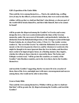Gill's Exposition of the Entire Bible
Then said the Jews among themselves,.... Thatis, the unbelieving, scoffing
Jews;it may be the officers, at leastsome of them, that were sent to take him:
whither will he go that we shall not find him? what distant, or obscure part of
the world will he betake himself to, and there hide himself, that so he cannot
be found?
will he go unto the dispersedamong the Gentiles? orGreeks;and so may
design the Jews, who were scatteredabroadin the times of the Grecian
monarchy, under the successorsofAlexander, and particularly Antiochus, in
distinction from the Babylonish dispersion; or the strangers scatteredthrough
Pontus Galatia, &c. to whom Peterwrites, 1 Peter1:1. The Arabic version
renders it, "the sectof the Greeks"by which the Hellenistic Jews seemto be
meant: or the Jews in general, wherever, and by whomsoeverscattered, who
might be thought to be more ignorant than the Jews in Judea, and therefore
more easilyto be imposed upon: hence, in a flouting manner, they inquire,
whether he will go to those when he is rejectedby them. The Syriac and
Ethiopic versions read, "will he go into the countries, or country of the
Gentiles";into Heathen countries, not to the Jews there, but to the Gentiles
themselves:
and teachthe Gentiles? suggesting, thathe was more fit to be a teacherof
them, than of the Jews, andmight meet with more encouragementand success
among them, who would not be able to detecthim.
Geneva Study Bible
Then said the Jews among themselves, Whither will he go, that we shall not
find him? will he go unto the {h} dispersedamong the Gentiles, and teachthe
Gentiles?
 
