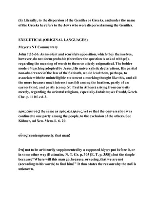 (h) Literally, to the dispersion of the Gentiles or Greeks, andunder the name
of the Greeks he refers to the Jews who were dispersedamong the Gentiles.
EXEGETICAL(ORIGINAL LANGUAGES)
Meyer's NT Commentary
John 7:35-36. An insolent and scornful supposition, which they themselves,
however, do not deem probable (therefore the question is askedwith μή),
regarding the meaning of words to them so utterly enigmatical. The bolder
mode of teaching adopted by Jesus, His universalistic declarations, His partial
non-observance ofthe law of the Sabbath, would lead them, perhaps, to
associate withthe unintelligible statement a mocking thought like this, and all
the more because much interest was felt among the heathen, partly of an
earnestkind, and partly (comp. St. Paul in Athens) arising from curiosity
merely, regarding the oriental religions, especiallyJudaism; see Ewald, Gesch.
Chr. p. 110 f. ed. 3.
πρὸς ἑαυτούς]the same as πρὸς ἀλλήλους, yet so that the conversationwas
confined to one party among the people, to the exclusion of the others. See
Kühner, ad Xen. Mem. ii. 6. 20.
οὗτος]contemptuously, that man!
ὅτι] not to be arbitrarily supplemented by a supposedλέγων put before it, or
in some other way(Buttmaim, N. T. Gr. p. 305 [E. T. p. 358]);but the simple
because:“Where will this man go, because, orseeing, that we are not
(according to his words) to find him?” It thus states the reasonwhy the ποῦ is
unknown.
 