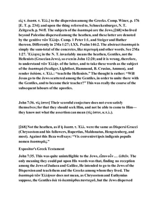 εἰς τ. διασπ. τ. Ἑλλ.] to the dispersionamong the Greeks. Comp. Winer, p. 176
[E. T. p. 234];and upon the thing referred to, Schneckenburger, N. T.
Zeitgesch. p. 94 ff. The subjects of the διασπορά are the Jews,[268]who lived
beyond Palestine dispersedamong the heathen, and these latter are denoted
by the genitive τῶν Ἑλλήν. Comp. 1 Peter1:1, and Steigerand Huther
thereon. Differently in 2Ma 1:27; LXX. Psalm 146:2. The abstractδιασπορά is
simply the sum-total of the concretes, like περιτομή and other words. See 2Ma
1:27. Ἕλληνες in the N. T. invariably means the heathen, Gentiles, not the
Hellenists (GraecianJews), so evenin John 12:20;and it is wrong, therefore,
to understand τῶν Ἑλλήν. of the latter, and to take these words as the subject
of the διασπορά (Scaliger, Lightfoot, Hammond, B. Crusius, Ammon), and
render διδάσκ. τ. Ἑλλ.: “teachthe Hellenists.” The thought is rather: “Will
Jesus go to the Jews scatteredamong the Gentiles, in order to unite there with
the Gentiles, and to become their teacher?” This was really the course of the
subsequent labours of the apostles.
John 7:36. τίς ἐστιν] Their scornful conjecture does not even satisfy
themselves;for that they should seek Him, and not be able to come to Him—
they know not what the assertioncan mean (τίς ἐστιν, κ.τ.λ.).
[268]Not the heathen, as if ἡ διασπ. τ. Ἑλλ. were the same as DispersiGraeci
(Chrysostomand his followers, Rupertius, Maldonatus, Hengstenberg, and
most). Against this Beza wellsays: “Vix conveniretipsis indigenis populis
nomen διασπορᾶς.”
Expositor's Greek Testament
John 7:35. This was quite unintelligible to the Jews, εἶπονοὖν … ἐλθεῖν. The
only meaning they could put upon His words was that, finding no reception
among the Jews ofJudaea and Galilee, He intended to go to the Jews of the
Dispersionand teachthem and the Greeks among whom they lived. The
διασπορὰ τῶν Ἑλλήνων does not mean, as Chrysostomand Euthymius
suppose, the Gentiles διὰ τὸ διεσπάρθαι πανταχοῦ, but the Jews dispersed
 