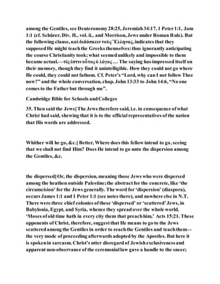 among the Gentiles, see Deuteronomy28:25, Jeremiah34:17, 1 Peter1:1, Jam
1:1 (cf. Schürer, Div. II., vol. ii., and Morrison, Jews under Roman Rule). But
the following clause, καὶ διδάσκειντοὺς Ἕλληνας, indicates that they
supposedHe might teachthe Greeks themselves:thus ignorantly anticipating
the course Christianity took;what seemedunlikely and impossible to them
became actual.—τίς ἐστινοὗτος ὁ λόγος … The saying has impressed itself on
their memory, though they find it unintelligible. How they could not go where
He could, they could not fathom. Cf. Peter’s “Lord, why can I not follow Thee
now?” and the whole conversation, chap. John 13:33 to John 14:6, “No one
comes to the Father but through me”.
Cambridge Bible for Schools andColleges
35. Then said the Jews]The Jews therefore said, i.e. in consequence ofwhat
Christ had said, shewing that it is to the officialrepresentatives of the nation
that His words are addressed.
Whither will he go, &c.] Better, Where does this fellow intend to go, seeing
that we shall not find Him? Does He intend to go unto the dispersion among
the Gentiles, &c.
the dispersed]Or, the dispersion, meaning those Jews who were dispersed
among the heathen outside Palestine;the abstractfor the concrete, like ‘the
circumcision’ for the Jews generally. The word for ‘dispersion’ (diaspora),
occurs James 1:1 and 1 Peter 1:1 (see notes there), and nowhere else in N.T.
There were three chief colonies ofthese ‘dispersed’ or ‘scattered’Jews, in
Babylonia, Egypt, and Syria, whence they spreadover the whole world.
‘Moses ofold time hath in every city them that preachhim,’ Acts 15:21. These
opponents of Christ, therefore, suggestthat He means to go to the Jews
scatteredamong the Gentiles in order to reachthe Gentiles and teachthem—
the very mode of proceeding afterwards adopted by the Apostles. But here it
is spokenin sarcasm. Christ’s utter disregardof Jewishexclusivenessand
apparent non-observance of the ceremoniallaw gave a handle to the sneer;
 