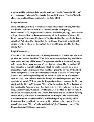 which would be pointless if the word translated ‘Gentiles’(margin ‘Greeks’)
were rendered ‘Hellenists,’ i.e. GrecisedJews. Hellenes,or‘Greeks,’in N.T.
always means Gentiles or heathen. See on John 12:20.
Bengel's Gnomen
John 7:35. Ποῦ, whither) More unseasonablythey afterwards say, Whether
will He kill Himself? ch. John 8:22—διασποράν)So the Septuag.,
Deuteronomy 28:25 [ἔσῃ διασπορὰ ἐν πάσαις βασιλείαις τῆς γης, thou shalt be
a dispersion—a dispersedremnant—among all the kingdoms of the earth]
Deuteronomy 30:4.—τῶνἙλλήνων, of the Greeks)in other words, the Jews
outside of Palestine. Theythink that they will drag Him forth to the light by
means of letters, whereverthroughout the world He may take His dwelling
among Jews.
Pulpit Commentary
Verse 35. - The Jews therefore saidamong themselves, Whither will this Man
go, that we shall not find him? With their murderous designs they are blinded
even to the meaning of his words. They pretend that he was not making any
reference to their swornpurpose of rejecting his claims. They would not lift
their thoughts to that eternal glory in which he would soon, by their own
execrable acts, be enshrouded. They could not graspthe eternallife involved
in the acceptanceofthe Father's revelation in him. They are resolvedto put
ironical and confusing meaning into his words, to pour an air of contempt
over his reply; and to insert veritable though unconscious prophecy of their
own into his words. Will he go to the Dispersion(of) - or, among - the Greeks,
and teachthe Greeks?The word "Greek"is, throughout the New Testament,
the Gentile, the Paganworld, at that time so largely Greek in speech, if not in
race. Another word, "Grecian" or"Hellenist," is used for the Jews who had
adopted Greek ideas, habits, and speech. Whatevermay be the strict meaning
of that word (see Roberts's 'Discussions onthe Gospels,'and other works,
where that writer seeksto establishthe Greek-speakingpeculiarity of all
PalestinianJews, andlimits the word to Greek ideas rather than to Greek
speech), the word "Greek" is the antithesis to "Jew" inevery respect. The
Dispcrsion(τῶν Ἑλλήνων) may mean
 