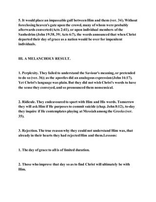 5. It would place an impassable gulf betweenHim and them (ver. 34). Without
foreclosing heaven's gate upon the crowd, many of whom were probably
afterwards converted(Acts 2:41), or upon individual members of the
Sanhedrim (John 19:38, 39; Acts 6:7), the words announced that when Christ
departed their day of grace as a nation would be over for impenitent
individuals.
III. A MELANCHOLY RESULT.
1. Perplexity. They failed to understand the Saviour's meaning, or pretended
to do so (ver. 36); as the apostles did an analogous expression(John 16:17).
Yet Christ's language was plain. But they did not wish Christ's words to have
the sense they conveyed, and so pronounced them nonsensical.
2. Ridicule. They endeavouredto sport with Him and His words. Tomorrow
they will ask Him if He purposes to commit suicide (chap. John 8:12), to-day
they inquire if He contemplates playing at Messiahamong the Greeks (ver.
35).
3. Rejection. The true reasonwhy they could not understand Him was, that
already in their hearts they had rejectedHim and them.Lessons:
1. The day of grace to all is of limited duration.
2. Those who improve that day so as to find Christ will ultimately be with
Him.
 