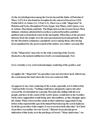 (1) the Jewishdispersionamong the Greeks beyond the limits of Palestine (2
Macc. 1:27). It is also found in Josephus for the outcastof Israel(see LXX.
Psalm146:2; cf. James 1:1; 1 Peter1:1). There was a wide "dispersion" in
Babylon and Syria, throughout Persia, Egypt, Asia Minor, and Cyprus, even
in Achaia, Macedonia,and Italy. The Dispersionwas the GreaterIsrael. Most
intimate relations subsisted betweenthese scatteredIsraelites andtheir
political and ecclesiasticalcentre in the metropolis. Often those at the greatest
distance front the temple were the most passionatelyloyaland patriotic. But
for the Messiahto commence a prophetic careeramong them, after having
been repudiated by the greatcouncil of the nation, was a bitter sarcasm. But
(2) the "Dispersion" mayrefer to the wide scattering of the Greeks
themselves, the natural antithesis to God's covenantedpeople. Now
(1) is certainly a very awkwardand unique rendering of the genitive, and
(2) applies the "dispersion" in a peculiar sense not elsewhere used. Alford says
the word means the land where the Jews are scattered. Still,
(2) appears to me a fair rendering of the words, especially as it is followedby
"and teachthe Greeks."Nothing could more adequately express the utter
scornof the Jewishmind for a pseudo-Messiahwho, failing with his own
people, and here in the courts of the Lord's house, would turn to the Gentiles.
Such a bare supposition would bring utter discomfiture, as they thought, upon
his claims. What a forecastthey made in their malicious suggestions!Long
before John reported this speechhe himself had takenup his seatin Ephesus.
In all the greatcities of the empire it was avowedon both sides that "in Christ
Jesus there was neither Jew nor Greek." Had not Jesus alreadygiven
indication of this laxity as to the privileges of Israel:"Many shall come," etc.
 