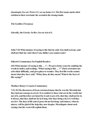 (διασπορά). See on 1 Peter1:1; see on James 1:1. The first name marks their
relation to their own land; the secondto the strange lands.
The Gentiles (Ἕλληνας)
Literally, the Greeks. So Rev. See on Acts 6:1.
John 7:36 What manner of saying is this that he said, You shall seek me, and
shall not find me: and where I am, thither you cannot come?
Ellicott's Commentary for English Readers
(36) What manner of saying is this . . .?—We geta better sense by omitting the
words in italics, and reading, “What saying is this . . .?” Their scorndoes not
solve their difficulty, and gives place to wonder. They feel His words cannot
mean what they have said. “What, then, do they mean? What is the force of
His saying?”
Matthew Henry's Concise Commentary
7:31-36 The discourses ofJesus convincedmany that he was the Messiah;but
they had not courage to own it. It is comfort to those who are in the world, but
not of it, and therefore are hated by it and wearyof it, that they shall not be in
it always, that they shall not be in it long. Our days being evil, it is well they
are few. The days of life and of grace do not lastlong; and sinners, when in
misery, will be glad of the help they now despise. Mendispute about such
sayings, but the event will explain them.
 