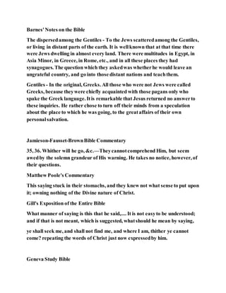Barnes'Notes on the Bible
The dispersedamong the Gentiles - To the Jews scatteredamong the Gentiles,
or living in distant parts of the earth. It is wellknown that at that time there
were Jews dwelling in almost every land. There were multitudes in Egypt, in
Asia Minor, in Greece, in Rome, etc., and in all these places they had
synagogues. The question which they askedwas whetherhe would leave an
ungrateful country, and go into those distant nations and teachthem.
Gentiles - In the original, Greeks. All those who were not Jews were called
Greeks, because theywere chiefly acquainted with those pagans only who
spake the Greek language. Itis remarkable that Jesus returned no answerto
these inquiries. He rather chose to turn off their minds from a speculation
about the place to which he was going, to the greataffairs of their own
personalsalvation.
Jamieson-Fausset-BrownBible Commentary
35, 36. Whither will he go, &c.—Theycannotcomprehend Him, but seem
awedby the solemn grandeur of His warning. He takes no notice, however, of
their questions.
Matthew Poole's Commentary
This saying stuck in their stomachs, and they knew not what sense to put upon
it; owning nothing of the Divine nature of Christ.
Gill's Exposition of the Entire Bible
What manner of saying is this that he said,.... It is not easyto be understood;
and if that is not meant, which is suggested, whatshould he mean by saying,
ye shall seek me, and shall not find me, and where I am, thither ye cannot
come? repeating the words of Christ just now expressedby him.
Geneva Study Bible
 