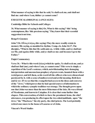 What manner of saying is this that he said, Ye shall seek me, and shall not
find me: and where I am, thither ye cannot come?
EXEGETICAL(ORIGINAL LANGUAGES)
Cambridge Bible for Schools andColleges
36. What manner of saying is this] Or, What is this saying? ‘this’ being
contemptuous, like ‘this precious saying.’ They know that their scornful
suggestionis not true.
Bengel's Gnomen
John 7:36. Οὗτος ὁ λόγος, this saying) They the more readily retain in
memory His saying, as moulded in rhythm. Comp. ch. John 16:17, The
disciples, “Whatis this that He saith unto us, A little while, and we shall not
see Me, and againa little while, and ye shall see me; and because I go to the
Father.”
Pulpit Commentary
Verse 36. - What is this word (λόγος)which he spake, Ye shall seek me, and ye
shall not find (me), and where I am, ye cannotcome? This verse is simply a
repetition of the Lord's sentence, which, notwithstanding their damaging
interpretation and unconscious prophecy of greatevents, haunted them with a
weird power, and left them, as his word left the officers who were silencedand
paralyzed by it, with a sense ofundiscovered and awful meaning. Both here
and in ver. 45 we see that the evangelisthad accessto the ideas and converse
of the "Jews," whichproves that he had specialsources ofinformation to
which the ordinary synoptic tradition was strange. The thought grows upon
one that John was more than the mere fisherman of the lake. He was a friend
of Nicodemus, and knownto Caiaphas. It is clearthat some further time
elapses. This conversation, ofwhich we have the prominent items, the chief
utterances, was producing its effectupon the two-sidedmultitude, upon "the
Jews,"the "Pharisees," the city party, the chief priests. The Lord probably
retired once more to the house of Lazarus or of John.
Vincent's Word Studies
 