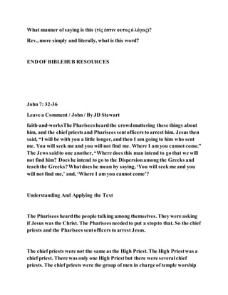 What manner of saying is this (τίς ἐστιν ουτος ὁ λόγος)?
Rev., more simply and literally, what is this word?
END OF BIBLEHUB RESOURCES
John 7: 32-36
Leave a Comment / John / By JD Stewart
faith-and-worksThe Phariseesheardthe crowdmuttering these things about
him, and the chief priests and Pharisees sentofficers to arrest him. Jesus then
said, “I will be with you a little longer, and then I am going to him who sent
me. You will seek me and you will not find me. Where I am you cannot come.”
The Jews saidto one another, “Where does this man intend to go that we will
not find him? Does he intend to go to the Dispersionamong the Greeks and
teachthe Greeks?Whatdoes he mean by saying, ‘You will seek me and you
will not find me,’ and, ‘Where I am you cannot come’?
Understanding And Applying the Text
The Pharisees heardthe people talking among themselves. They were asking
if Jesus was the Christ. The Phariseesneededto put a stopto that. So the chief
priests and the Pharisees sentofficers to arrest Jesus.
The chief priests were not the same as the High Priest. The High Priestwas a
chief priest. There was only one High Priestbut there were severalchief
priests. The chief priests were the group of men in charge of temple worship
 