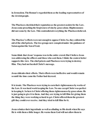 in Jerusalem. The Roman’s regardedthem as the leading representatives of
the Jewishpeople.
The Pharisees cherishedtheir reputation as the greatestzealots forthe Law.
Jesus came preaching the forgiveness of sins by grace alone. Righteousness
did not come by the Law. This contradictedeverything the Phariseesbelieved.
The Pharisee’s efforts were not enoughto oppose Christ. So, they enlisted the
aid of the chief priests. The two groups now conspiredunder the guidance of
Satanagainstthe Sonof God.
Some think that Jesus’response was to the entire crowd. But I believe Jesus
was addressing the officers and those who sent them. I think the context better
supports this view. The chief priests and Pharisees were trying to destroy
Him. They had not heeded Christ’s message.
Jesus ridicules their efforts. Their efforts were ineffective and would remain
so until the time came the Fatherhad decreed.
It is ironic. The Pharisees were trying to earn their righteousness by works of
the Law. It was hard work keeping the Law. No one exceptChrist was perfect
in keeping it. So here is Christ offering them righteousness by grace alone. He
is just going to give it to them. And they are trying to kill Him for giving them
the thing they were working so hard to get. Christ offered them the greatest
gift they could ever receive. And they tried to kill Him for it.
Jesus rebukes their ingratitude as well as alluding to His death when He says
He is with them a little longer. He warns them God will not allow them to
 