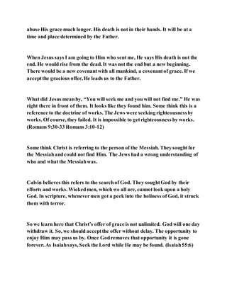 abuse His grace much longer. His death is not in their hands. It will be at a
time and place determined by the Father.
When Jesus says I am going to Him who sent me, He says His death is not the
end. He would rise from the dead. It was not the end but a new beginning.
There would be a new covenantwith all mankind, a covenantof grace. If we
acceptthe gracious offer, He leads us to the Father.
What did Jesus meanby, “You will seek me and you will not find me.” He was
right there in front of them. It looks like they found him. Some think this is a
reference to the doctrine of works. The Jews were seekingrighteousnessby
works. Of course, they failed. It is impossible to getrighteousness by works.
(Romans 9:30-33 Romans 3:10-12)
Some think Christ is referring to the person of the Messiah. Theysoughtfor
the Messiahandcould not find Him. The Jews had a wrong understanding of
who and what the Messiahwas.
Calvin believes this refers to the searchof God. They soughtGod by their
efforts and works. Wickedmen, which we all are, cannot look upon a holy
God. In scripture, whenevermen got a peek into the holiness of God, it struck
them with terror.
So we learn here that Christ’s offer of grace is not unlimited. God will one day
withdraw it. So, we should acceptthe offer without delay. The opportunity to
enjoy Him may pass us by. Once Godremoves that opportunity it is gone
forever. As Isaiahsays, Seek the Lord while He may be found. (Isaiah55:6)
 