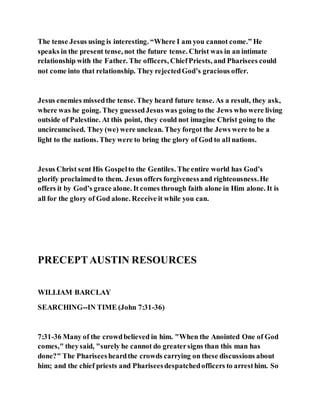 The tense Jesus using is interesting. “Where I am you cannot come.” He
speaks in the present tense, not the future tense. Christ was in an intimate
relationship with the Father. The officers, ChiefPriests, and Pharisees could
not come into that relationship. They rejectedGod’s gracious offer.
Jesus enemies missedthe tense. They heard future tense. As a result, they ask,
where was he going. They guessedJesus was going to the Jews who were living
outside of Palestine. At this point, they could not imagine Christ going to the
uncircumcised. They (we) were unclean. They forgot the Jews were to be a
light to the nations. They were to bring the glory of God to all nations.
Jesus Christ sent His Gospelto the Gentiles. The entire world has God’s
glorify proclaimedto them. Jesus offers forgivenessand righteousness.He
offers it by God’s grace alone. It comes through faith alone in Him alone. It is
all for the glory of God alone. Receive it while you can.
PRECEPTAUSTIN RESOURCES
WILLIAM BARCLAY
SEARCHING--IN TIME (John 7:31-36)
7:31-36 Many of the crowdbelieved in him. "When the Anointed One of God
comes," theysaid, "surely he cannot do greatersigns than this man has
done?" The Phariseesheardthe crowds carrying on these discussions about
him; and the chief priests and Phariseesdespatchedofficers to arresthim. So
 
