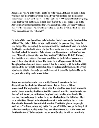 Jesus said:"Fora little while I am to be with you, and then I go back to him
who sent me. You will searchfor me and you will not find me. You cannot
come where I am." So the Jew., saidto eachother: "Where is this fellow going
to go that we will not be able to find him? Surely he is not going to go to the
Jews who are dispersedamong the Greeks and teachthe Greeks? Whatcan
this word of his mean--'You will searchfor me and you will not find me' and
'You cannot come where I am'?"
Certain of the crowdcould not help believing that Jesus was the Anointed One
of God. They believed that no one could possibly do greaterthings than he
was doing. That was in fact the argument which Jesus himself used when John
the Baptistwas in doubt about whether he was the one who was to come or if
they had to look for another. When John sent his messengers, Jesus'answer
was:"Go and tell John what you hear and see" (Matthew 11:1-6). The very
fact that there were those who were trembling on the brink of acceptance
moved the authorities to action. They sent their officers--mostlikely, the
Temple police--to arrest him. Jesus saidthat he was only with them for a little
time; and the day would come when they would searchfor him, not to arrest
him, but to obtain what only he could give, and it would be too late. He would
be gone where they could never follow.
Jesus meant that he would return to his Father, from whom by their
disobedience they had shut themselves out. But his hearers did not
understand. Throughout the centuries the Jews had been scatteredacrossthe
world. Sometimes they had been forcibly removed as exiles;sometimes in the
time of their country's misfortune they had emigrated to other lands. There
was one comprehensive term for the Jews who lived outside Palestine. They
were calledthe Diaspora, the dispersion, and scholars stilluse this term to
describe the Jews who live outside Palestine. Thatis the phrase the people
used here. "Is Jesus going awayto the Diaspora? Willhe even go the length of
going awayand preaching to the Greeks andso become lost in the masses of
the Gentile world? Is he going to run awayso far that he will be completely
 