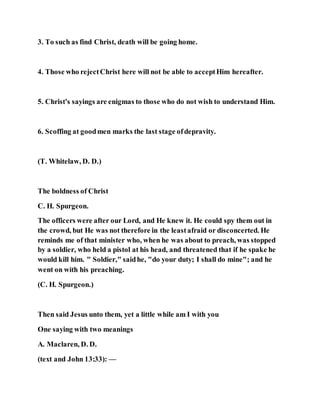 3. To such as find Christ, death will be going home.
4. Those who rejectChrist here will not be able to acceptHim hereafter.
5. Christ's sayings are enigmas to those who do not wish to understand Him.
6. Scoffing at goodmen marks the last stage ofdepravity.
(T. Whitelaw, D. D.)
The boldness of Christ
C. H. Spurgeon.
The officers were after our Lord, and He knew it. He could spy them out in
the crowd, but He was not therefore in the leastafraid or disconcerted. He
reminds me of that minister who, when he was about to preach, was stopped
by a soldier, who held a pistol at his head, and threatened that if he spake he
would kill him. " Soldier," saidhe, "do your duty; I shall do mine"; and he
went on with his preaching.
(C. H. Spurgeon.)
Then said Jesus unto them, yet a little while am I with you
One saying with two meanings
A. Maclaren, D. D.
(text and John 13:33): —
 
