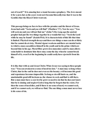 out of reach?" It is amazing how a taunt became a prophecy. The Jews meant
it for a jest, but as the years went on it became blessedlytrue that it was to the
Gentiles that the Risen Christ went out.
This passagebrings us face to face with the promise and the threat of Jesus.
Jesus had said: "Seek andyou will find" (Matthew 7:7). Now he says:"You
will seek me and you will not find me" (John 7:34). Long ago the ancient
prophet had put the two things togetherin a wonderful way: "Seek the Lord
while he may be found" (Isaiah55:6). It is characteristic ofthis life that time
is limited. Physical strength decays and there are things a man can do at thirty
that he cannot do at sixty. Mental vigour weakens andthere are mental tasks
to which a man canaddress himself in his youth and in his prime which are
beyond him in his age. Moral fibre grows less muscular; and if a man allows
some habit to dominate him there may come the day when he cannotbreak
himself of it, even if at the beginning he could easilyhave ejectedit from his
life.
It is like that with us and Jesus Christ. What Jesus was saying to these people
was:"You can awakento a sense ofneed too late." A man may so long refuse
Christ, that in the end he does not even see his beauty; evil becomes his good
and repentance becomes impossible. So long as sin still hurts us, and the
unattainable goodstill beckons us, the chance to seek andfind is still there.
But a man must have a care lesthe grow so used to sin that he does not know
that he is sinning and neglectGodso long that he forgets that he exists. For
then the sense ofneed dies, and if there is no sense ofneed, we cannot seek,
and if we cannot seek, we will never find. The one thing a man must never lose
is his sense ofsin.
 