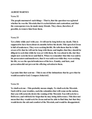 ALBERT BARNES
Verse 32
The people murmured such things - That is, that the question was agitated
whether he was the Messiah;that it excited debate and contention; and that
the consequencewas, he made many friends. They chose, therefore, if
possible, to remove him from them.
Verse 33
Yet a little while am I with you - It will not be long before my death. This is
supposedto have been about six months before his death. This speechof Jesus
is full of tenderness. They were seeking his life. He tells them that he is fully
aware of it; that he will not be long with them; and implies that they should be
diligent to seek him while he was yet with them. He was about to die, but they
might now seek his favor and find it. When we remember that this was said to
his persecutors andmurderers; that it was said even while they were seeking
his life, we see the specialtenderness of his love. Enmity, and hate, and
persecutiondid not prevent his offering salvationto them.
I go unto him that sent me - This is one of the intimations that he gave that he
would ascendto God. Compare John 6:62.
Verse 34
Ye shall seek me - This probably means simply, Ye shall seek the Messiah.
Such will be your troubles, such the calamities that will come on the nation,
that you will earnestly desire the coming of the Messiah. You will seek for a
Deliverer, and will look for feign that he may bring deliverance. This does not
mean that they would seek for Jesus and not be able to find him, but that they
would desire the aid and comfort of the Messiah, and would be disappointed.
 