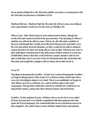 Jesus speaksofhimself as the Messiah, andhis own name as synonymous with
the Messiah. Seethe notes at Matthew 23:39.
Shall not find me - Shall not find the Messiah. He will not come, according to
your expectations, to aid you. See the notes at Matthew 24.
Where I am - This whole clause is to be understood as future, though the
words AM and cannot are both in the present tense. The meaning is, Where I
shall be you will not be able to come. That is, he, the Messiah, wouldbe in
heaven; and though they would earnestlydesire his presence and aid to save
the city and nation from the Romans, yet they would not be able to obtain it -
representedhere by their not being able to come to him. This does not refer to
their individual salvation, but to the deliverance of their nation. It is not true
of individual sinners that they seek Christ in a proper manner and are not
able to find him; but it was true of the Jewishnation that they lookedfor the
Messiah, andsought his coming to deliver them, but he did not do it.
Verse 35
The dispersedamong the Gentiles - To the Jews scatteredamong the Gentiles,
or living in distant parts of the earth. It is wellknown that at that time there
were Jews dwelling in almost every land. There were multitudes in Egypt, in
Asia Minor, in Greece, in Rome, etc., and in all these places they had
synagogues. The question which they askedwas whetherhe would leave an
ungrateful country, and go into those distant nations and teachthem.
Gentiles - In the original, Greeks. All those who were not Jews were called
Greeks, because theywere chiefly acquainted with those pagans only who
spake the Greek language. Itis remarkable that Jesus returned no answerto
these inquiries. He rather chose to turn off their minds from a speculation
 