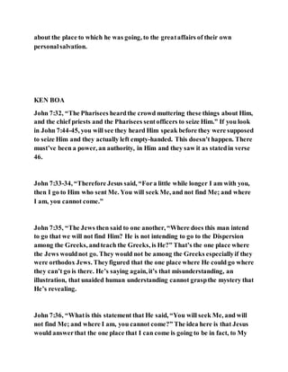 about the place to which he was going, to the greataffairs of their own
personalsalvation.
KEN BOA
John 7:32, “The Pharisees heardthe crowd muttering these things about Him,
and the chief priests and the Pharisees sentofficers to seize Him.” If you look
in John 7:44-45, you will see they heard Him speak before they were supposed
to seize Him and they actually left empty-handed. This doesn’t happen. There
must’ve been a power, an authority, in Him and they saw it as statedin verse
46.
John 7:33-34, “Therefore Jesus said, “Fora little while longer I am with you,
then I go to Him who sent Me. You will seek Me, and not find Me; and where
I am, you cannot come.”
John 7:35, “The Jews then said to one another, “Where does this man intend
to go that we will not find Him? He is not intending to go to the Dispersion
among the Greeks, andteach the Greeks, is He?” That’s the one place where
the Jews wouldnot go. They would not be among the Greeks especiallyif they
were orthodox Jews. Theyfigured that the one place where He could go where
they can’t go is there. He’s saying again, it’s that misunderstanding, an
illustration, that unaided human understanding cannot graspthe mystery that
He’s revealing.
John 7:36, “Whatis this statement that He said, “You will seek Me, and will
not find Me; and where I am, you cannot come?” The idea here is that Jesus
would answerthat the one place that I can come is going to be in fact, to My
 