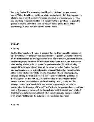 heavenly Father. It’s interesting that He said, “ Where I go, you cannot
come.” Whatdoes He sayto His men later on in chapter 14? I go to prepare a
place so that where I am there you may be also. These people howeverwho
are unwilling to respond to Him will never be able to go where He goes. If a
person wishes to know Him then He will prepare a place. There’s that
contrastagain. It comes down to the heart’s desire.
CALVIN
Verse 32
32.The Phariseesheard. Hence it appears that the Pharisees, like persons set
on the watch, were anxious on all occasionsnot to permit Christ to be known.
In the first instance the Evangelistcalls them only Pharisees,and next he adds
to themthe priests of whom the Pharisees were a part. There can be no doubt
that, as they wishedto be reckonedthe greatestzealots forthe Law, they
opposedChrist more bitterly than all the other sects;but finding that their
unaided exertions were not sufficient to oppress Christ, they committed the
affair to the whole order of the priests. Thus they who, in other respects,
differed among themselves now conspire together, under the guidance of
Satan, againstthe Son of God. Meanwhile, since the Pharisees hadsuch
ardent zealand such incessanttoil for defending their tyranny and the
corrupt state of the Church, how much more zealous ought we to be in
maintaining the kingdom of Christ! The Papists in the present day are not less
mad or less eagerto extinguish the Gospel;and yet it is monstrously wicked
that their example does not, at least, whet our desires, and cause us to labor
with greaterboldness in the defense of true and sound doctrine.
Verse 33
 
