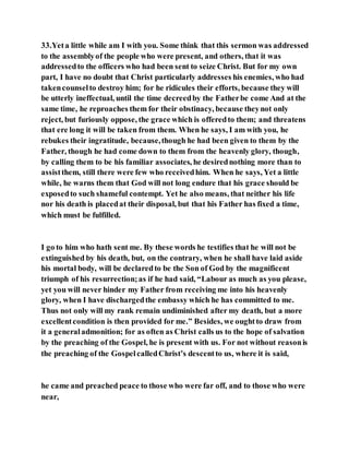 33.Yeta little while am I with you. Some think that this sermon was addressed
to the assemblyof the people who were present, and others, that it was
addressedto the officers who had been sent to seize Christ. But for my own
part, I have no doubt that Christ particularly addresses his enemies, who had
takencounselto destroy him; for he ridicules their efforts, because they will
be utterly ineffectual, until the time decreedby the Fatherbe come And at the
same time, he reproaches them for their obstinacy, because theynot only
reject, but furiously oppose, the grace which is offeredto them; and threatens
that ere long it will be taken from them. When he says, I am with you, he
rebukes their ingratitude, because,though he had been given to them by the
Father, though he had come down to them from the heavenly glory, though,
by calling them to be his familiar associates, he desirednothing more than to
assistthem, still there were few who receivedhim. When he says, Yet a little
while, he warns them that God will not long endure that his grace should be
exposedto such shameful contempt. Yet he also means, that neither his life
nor his death is placedat their disposal, but that his Father has fixed a time,
which must be fulfilled.
I go to him who hath sent me. By these words he testifies that he will not be
extinguished by his death, but, on the contrary, when he shall have laid aside
his mortal body, will be declaredto be the Son of God by the magnificent
triumph of his resurrection;as if he had said, “Labour as much as you please,
yet you will never hinder my Father from receiving me into his heavenly
glory, when I have dischargedthe embassy which he has committed to me.
Thus not only will my rank remain undiminished after my death, but a more
excellentcondition is then provided for me.” Besides, we oughtto draw from
it a generaladmonition; for as often as Christ calls us to the hope of salvation
by the preaching of the Gospel, he is present with us. For not without reasonis
the preaching of the GospelcalledChrist’s descentto us, where it is said,
he came and preached peace to those who were far off, and to those who were
near,
 