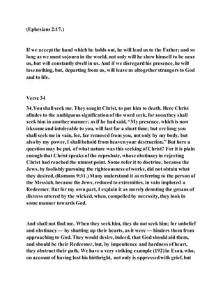 (Ephesians 2:17.)
If we acceptthe hand which he holds out, he will lead us to the Father; and so
long as we must sojourn in the world, not only will he show himself to be near
us, but will constantly dwell in us. And if we disregardhis presence, he will
lose nothing, but, departing from us, will leave us altogetherstrangers to God
and to life.
Verse 34
34.Youshall seek me. They sought Christ, to put him to death. Here Christ
alludes to the ambiguous signification of the word seek,for soonthey shall
seek him in another manner; as if he had said, “My presence, whichis now
irksome and intolerable to you, will last for a short time; but ere long you
shall seek me in vain, for, far removed from you, not only by my body, but
also by my power, I shall behold from heavenyour destruction.” But here a
question may be put, of what nature was this seeking ofChrist? For it is plain
enough that Christ speaks ofthe reprobate, whose obstinacyin rejecting
Christ had reachedthe utmost point. Some refer it to doctrine, because the
Jews, by foolishly pursuing the righteousness ofworks, did not obtain what
they desired, (Romans 9:31.)Many understand it as referring to the person of
the Messiah, because the Jews, reducedto extremities, in vain implored a
Redeemer. But for my own part, I explain it as merely denoting the groans of
distress uttered by the wicked, when, compelledby necessity, they look in
some manner towards God.
And shall not find me. When they seek him, they do not seek him; for unbelief
and obstinacy— by shutting up their hearts, as it were — hinders them from
approaching to God. They would desire, indeed, that God should aid them,
and should be their Redeemer, but, by impenitence and hardness of heart,
they obstruct their path. We have a very striking example (192)in Esau, who,
on accountof having lost his birthright, not only is oppressedwith grief, but
 