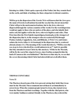 listening to a fable. Christ spoke expresslyof the Father, but they remain fixed
on the earth, and think of nothing else than a departure to distant countries.
Will he go to the dispersion of the Greeks?It is well known that the Jews gave
the name of Greeks to all nations beyond the sea;but they do not mean that
Christ will go to the uncircumcised nations, but to the Jews, who were
dispersedthrough the various countries of the world. For the word dispersion
would not apply to those who are natives of the place, and who inhabit their
native soil, but applies well to the Jews, who were fugitives and exiles. Thus
Peterinscribes his First Epistle παρεπιδήμοις διασπορᾶς,to the strangers of
the dispersion, that is, to the strangers who are scattered(194)through
Pontus, Galatia, Cappadocia, Asia, and Bithynia, (1 Peter1:1;) and James
salutes the twelve tribes ἐν τὣ διασπορᾷ, in the dispersion, that is, scattered
abroad, (James 1:1.) The meaning of the words therefore is, “Will he cross the
sea, to go to Jews who dwell in a world unknown to us?” And it is possible
that they intended to teaze Christ by this mockery. “If this be the Messiah,
will he fix the seatof his reign in Greece, since Godhas assignedto him the
land of Canaanas his own habitation?” But howeverthat may be, we see that
the severe threatening which Christ had uttered did not at all affect them.
THOMAS CONSTABLE
Verse 32
The Pharisees heardsome of the Jews presentvoicing their belief that Jesus
must be the Messiah. Thesecomments moved them to actimmediately to
arrestJesus. When the common people turned to Jesus, they turned away
from the Phariseesand their teachings. Togetherwith the chief priests, who
were mainly Sadducees andnot friendly to the Pharisees, theyordered the
 