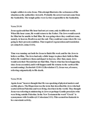 temple soldiers to seize Jesus. This attempt illustrates the seriousnessofthe
situation as the authorities viewedit. Probably the arrestwarrant came from
the Sanhedrin. The temple police were Levites responsible to the Sanhedrin.
Verse 33-34
Jesus againsaidthat His hour had not yet come, only in different words.
When His hour came, He would return to the Father. The Jews would search
for Him but be unable to find Him. He was going where they could not come,
namely, to heaven. Deathwas not the end. They could not come where He was
going in their presentcondition. That required regenerationand translation
(cf. John 8:21; John 13:33).
Time was running out both for Jesus to finish His work and for the Jews to
believe on Him. The Jews had only a little longer to place their faith in Him
before He would leave them and depart to heaven. After that, many Jews
would seek their Messiahbut not find Him. That is what has been happening
since Jesus ascended, and it will happen until He returns to the earth at His
secondcoming ( Zechariah 12:10-13;Revelation1:7). Jesus was, ofcourse,
referring enigmatically to His death.
Verse 35-36
Again Jesus" hearers thought that He was speaking ofphysical matters and
earthly places. The Dispersionwas the term that describedthe Jews who had
scatteredfrom Palestine and were living elsewherein the world. They thought
Jesus was referring to ministering to Jews orperhaps Gentile proselytes who
were living outside Palestine. In the New Testamentthe word "Greek" is
synonymous with Gentiles (cf. Colossians3:11). This seemedtoo fantastic to
be a messianic activity.
 