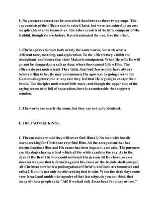 1. No greatercontrastcan be conceivedthan betweenthese two groups. The
one consists ofthe officers sent to seize Christ, but were restrained by an awe
inexplicable even to themselves. The other consists ofthe little company of His
faithful, though slow scholars. Hatred animated the one, love the other.
2. Christ speaks to them both nearly the same words, but with what a
different tone, meaning, and application. To the officers they exhibit the
triumphant confidence that their Makeris omnipotent. When He wills He will
go, not be dragged, to a safe asylum, where foes cannotfollow Him. The
officers do not understand. They think, that bad Jew as they have always
believed Him to be, He may consummate His apostasyby going over to the
Gentiles altogether; but at any rate they feel that He is going to escape their
hands. The disciples understand little more, and though the upper side of the
saying seems to be full of separation, there is an underside that suggests
reunion.
3. The words are nearly the same, but they are not quite identical.
I. THE TWO SEEKINGS.
1. The enemies are told they will never find Him.(1) No man with hostile
intent seeking for Christ can ever find Him. All the antagonismthat has
stormed againstHim and His cause has been impotent and vain. The pursuers
are like dogs chasing a bird which all the while carols in the sky. As in the
days of His flesh His foes could not touch His person till He chose, so ever
since no weaponthat is formed againstHis cause or His friends shall prosper.
All Christian service is a prolongationof Christ's, and both are immortal and
safe.(2)But it is not only hostile seeking that is vain. When the dark days came
over Israel, and amidst the agonies ofthat lastseige, do you not think that
many of these people said, "Ah! if we had only Jesus back for a day or two."
 